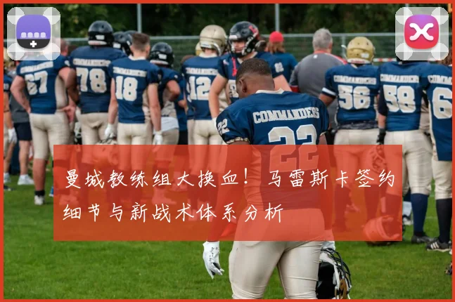 曼城教练组大换血！马雷斯卡签约细节与新战术体系分析