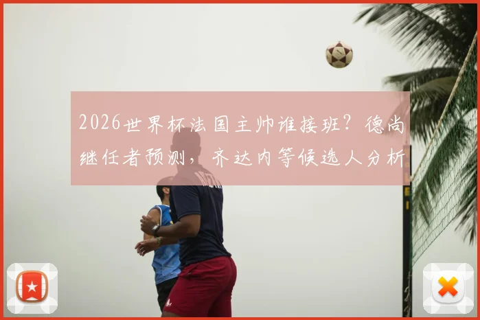 2026世界杯法国主帅谁接班?德尚继任者预测,齐达内等候选人分析