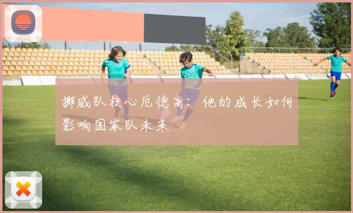 挪威队核心厄德高:他的成长如何影响国家队未来
