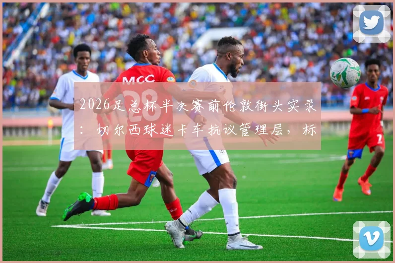 2026足总杯半决赛前伦敦街头实录:切尔西球迷卡车抗议管理层,标语直指伯利,球队赛季前景深度剖析