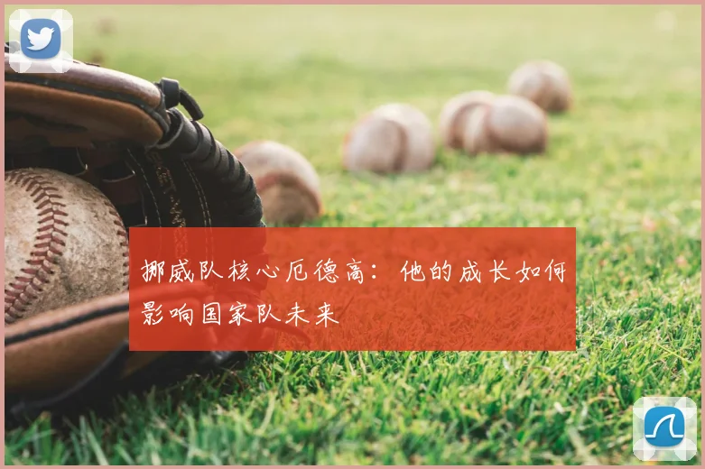 挪威队核心厄德高:他的成长如何影响国家队未来