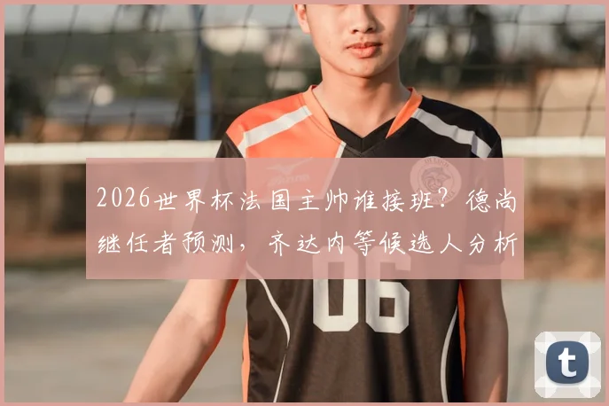 2026世界杯法国主帅谁接班?德尚继任者预测,齐达内等候选人分析
