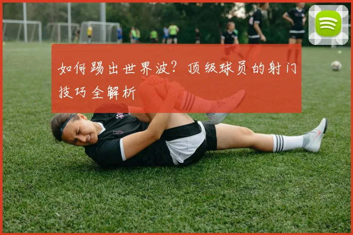 如何踢出世界波？顶级球员的射门技巧全解析