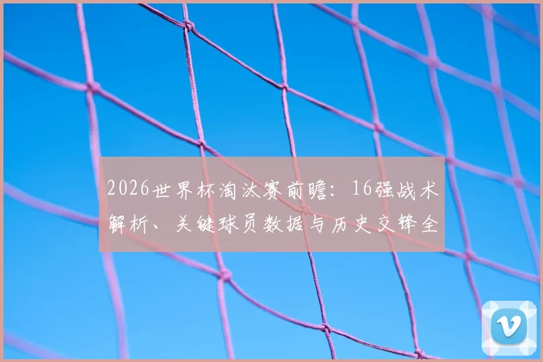 2026世界杯淘汰赛前瞻:16强战术解析、关键球员数据与历史交锋全档案
