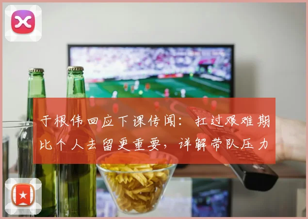 于根伟回应下课传闻:扛过艰难期比个人去留更重要,详解带队压力与挑战