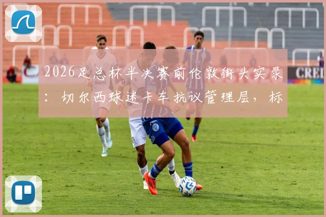 2026足总杯半决赛前伦敦街头实录:切尔西球迷卡车抗议管理层,标语直指伯利,球队赛季前景深度剖析