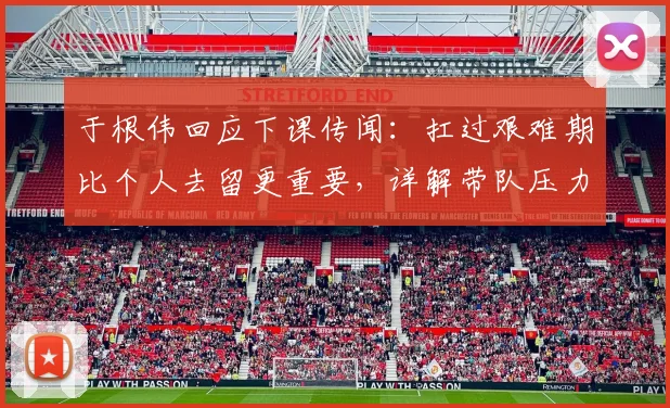 于根伟回应下课传闻:扛过艰难期比个人去留更重要,详解带队压力与挑战